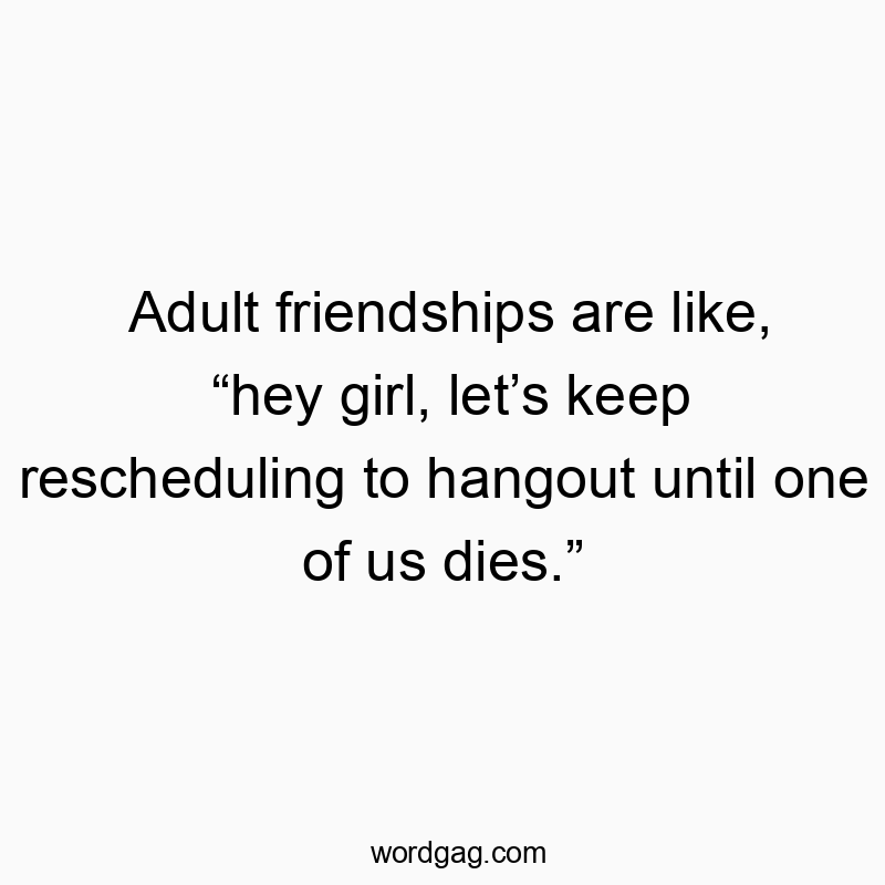 Adult friendships are like, “hey girl, let’s keep rescheduling to hangout until one of us dies.”