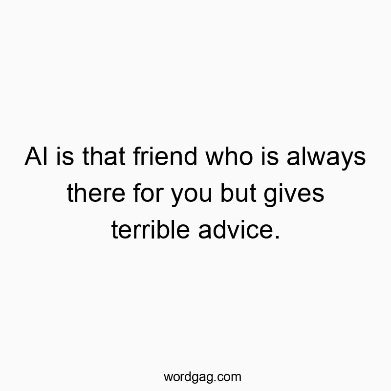 AI is that friend who is always there for you but gives terrible advice.