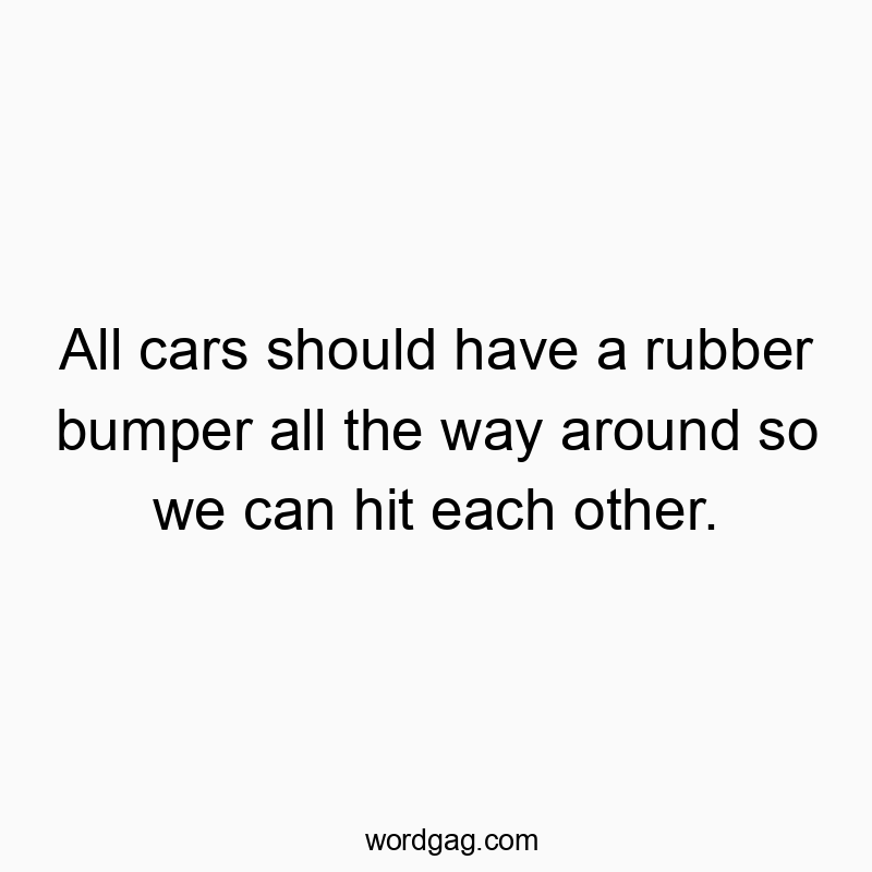 All cars should have a rubber bumper all the way around so we can hit each other.