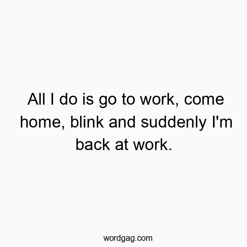 All I do is go to work, come home, blink and suddenly I’m back at work.