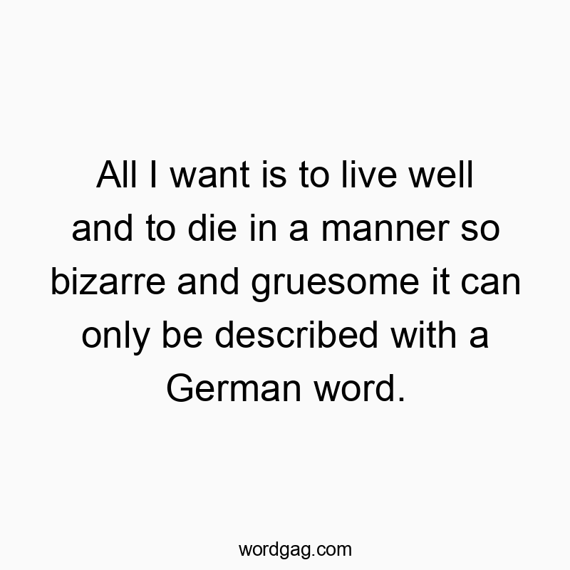 All I want is to live well and to die in a manner so bizarre and gruesome it can only be described with a German word.
