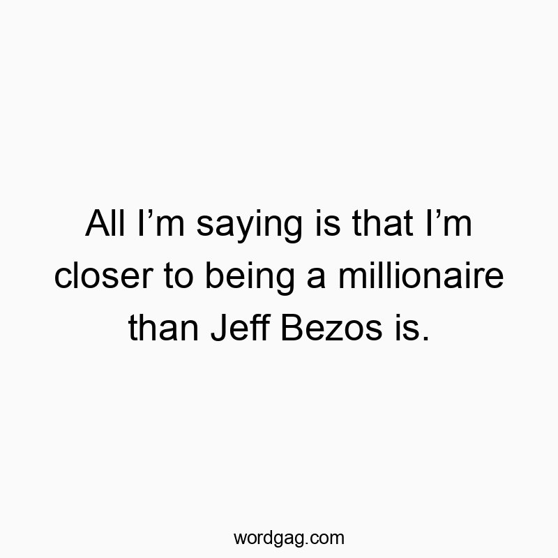 All Iโm saying is that Iโm closer to being a millionaire than Jeff Bezos is.