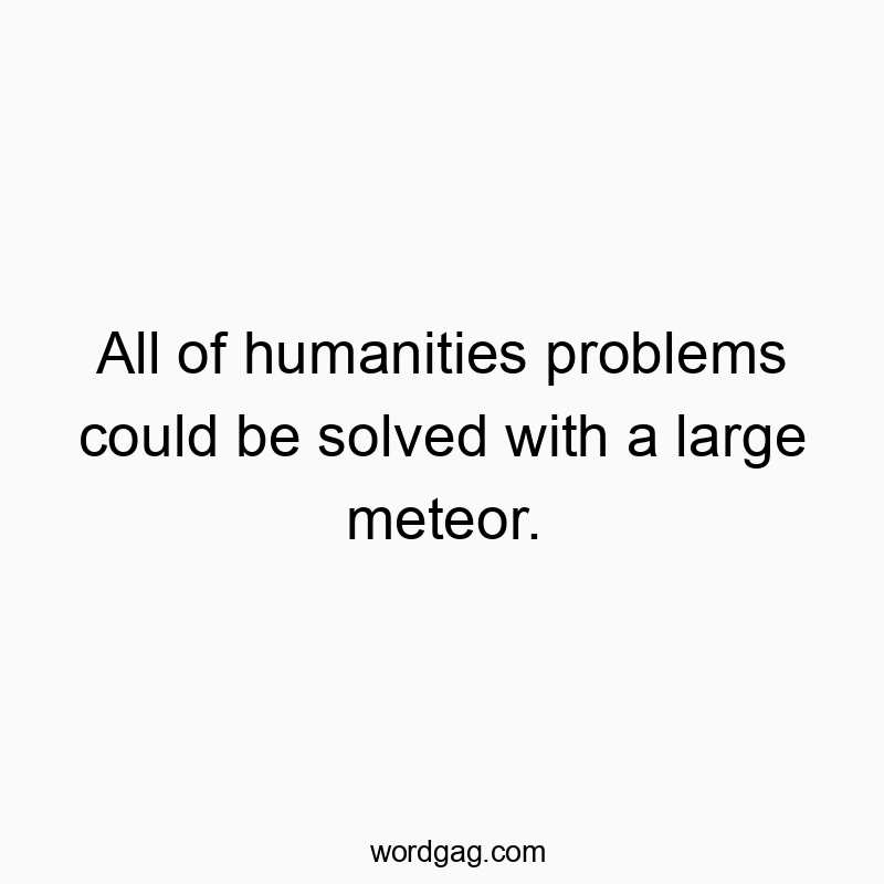 All of humanities problems could be solved with a large meteor.