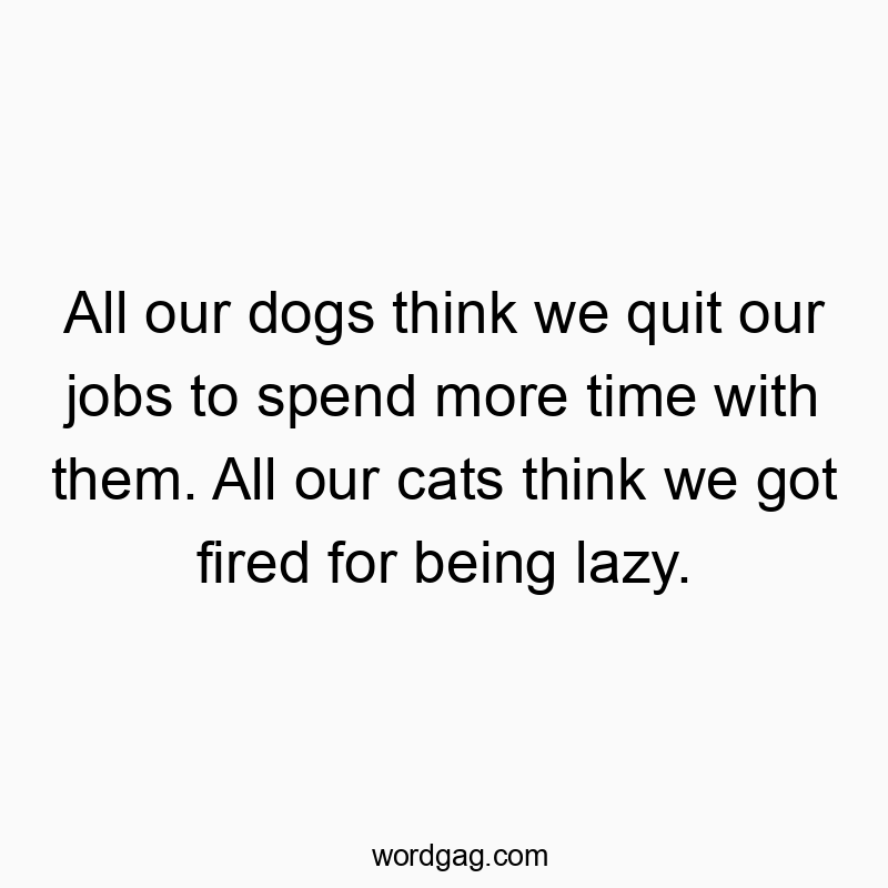All our dogs think we quit our jobs to spend more time with them. All our cats think we got fired for being lazy.