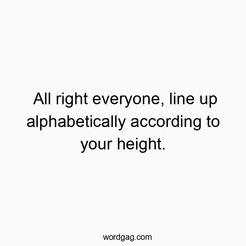 All right everyone, line up alphabetically according to your height.