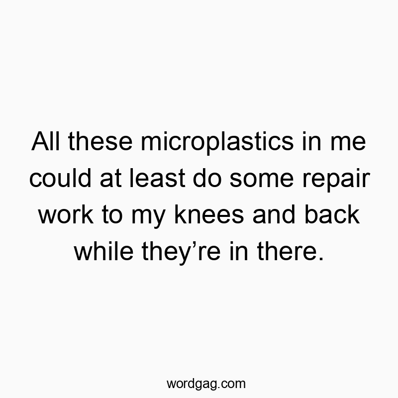 All these microplastics in me could at least do some repair work to my knees and back while theyโre in there.