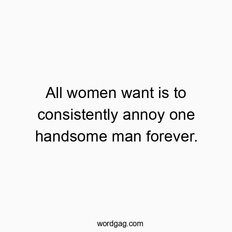 All women want is to consistently annoy one handsome man forever.