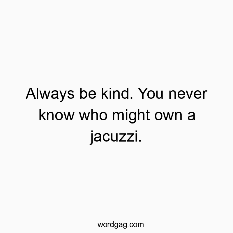 Always be kind. You never know who might own a jacuzzi.