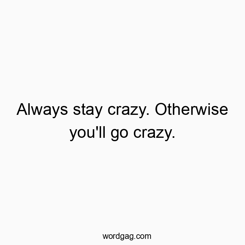 Always stay crazy. Otherwise you’ll go crazy.