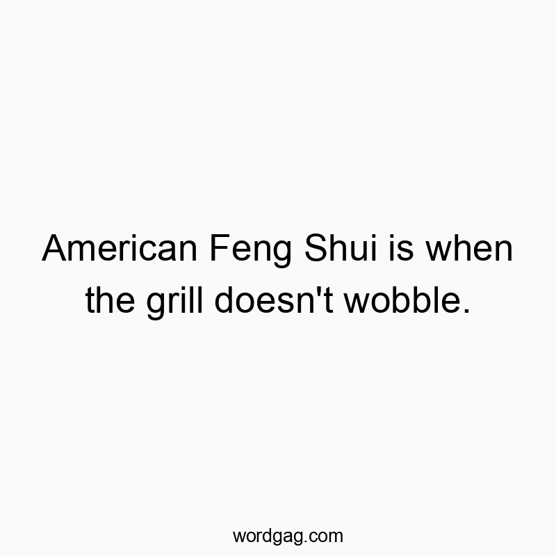 American Feng Shui is when the grill doesn’t wobble.