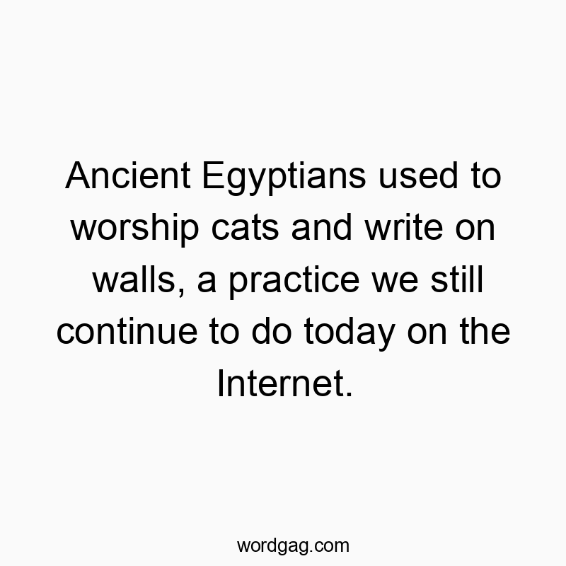 Ancient Egyptians used to worship cats and write on walls, a practice we still continue to do today on the Internet.