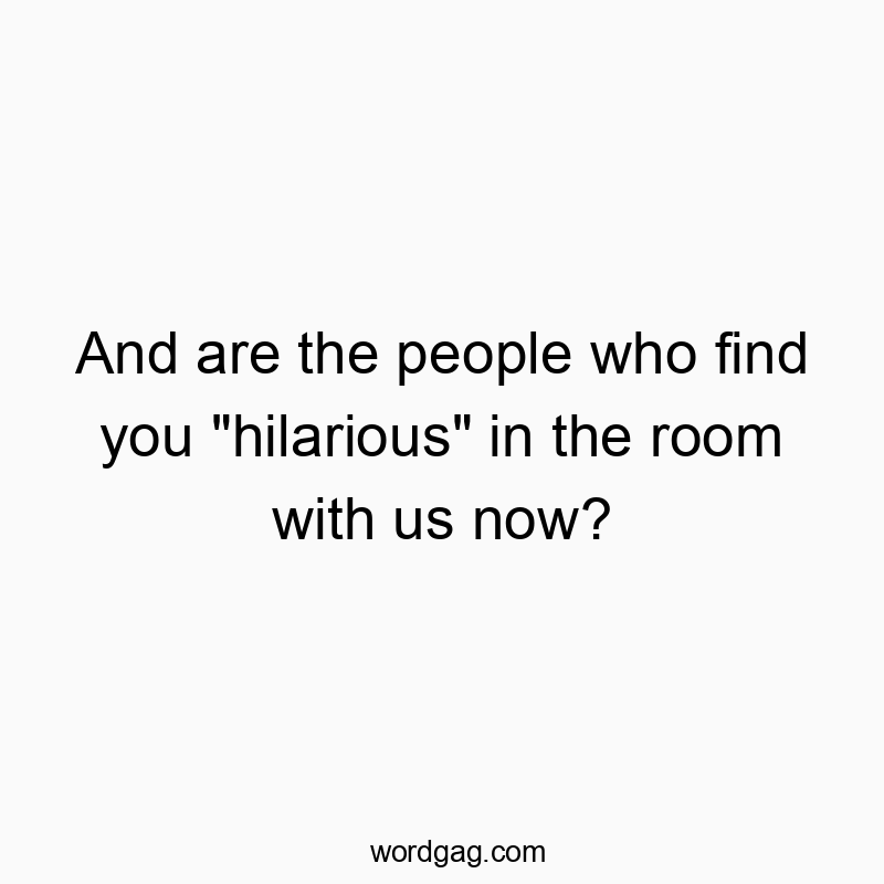 And are the people who find you “hilarious” in the room with us now?