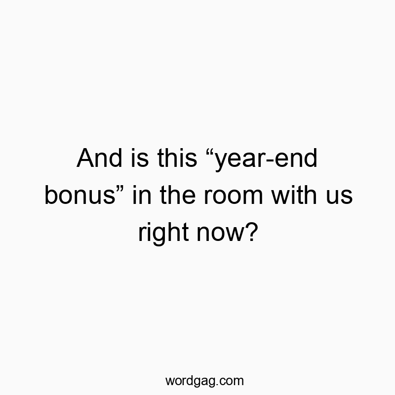 And is this โyear-end bonusโ in the room with us right now?