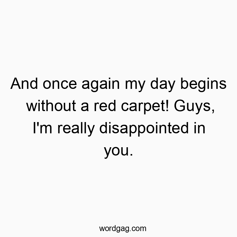 And once again my day begins without a red carpet! Guys, I’m really disappointed in you.