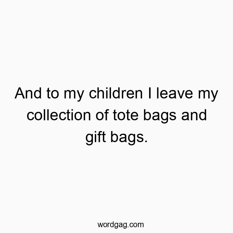 And to my children I leave my collection of tote bags and gift bags.