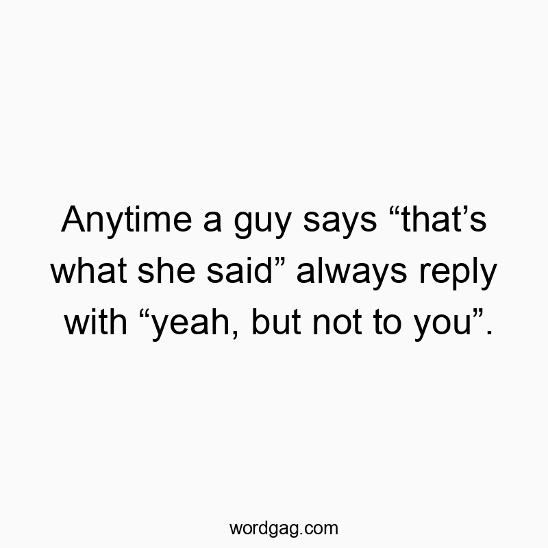 Anytime a guy says âthatâs what she saidâ always reply with âyeah, but not to youâ. Anytime a guy says âthatâs what she saidâ always reply with âyeah, but not to youâ.