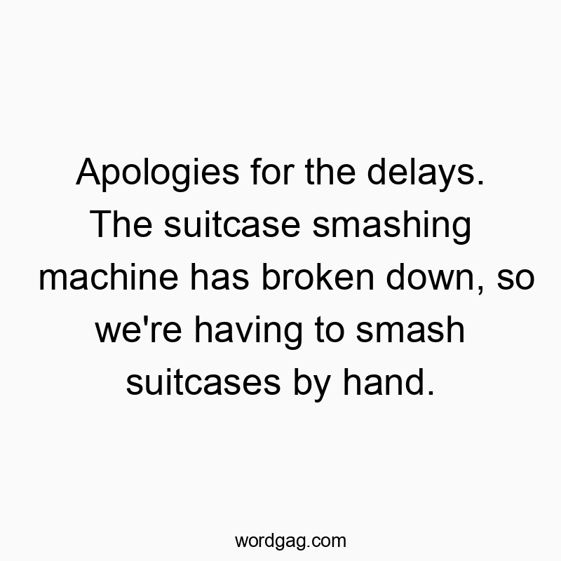 Apologies for the delays. The suitcase smashing machine has broken down, so we’re having to smash suitcases by hand.