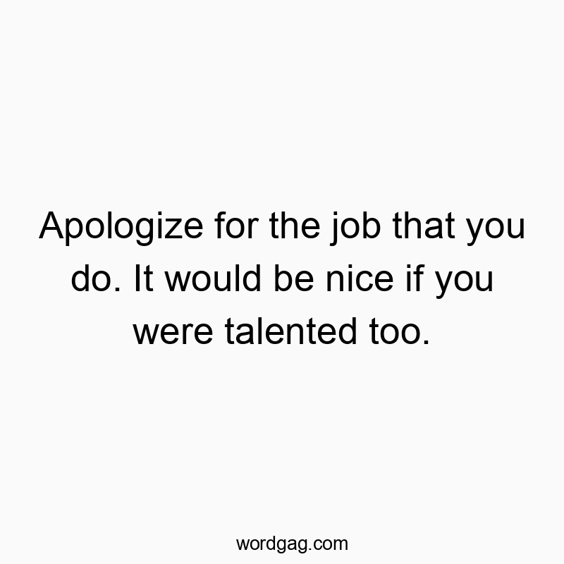 Apologize for the job that you do. It would be nice if you were talented too.