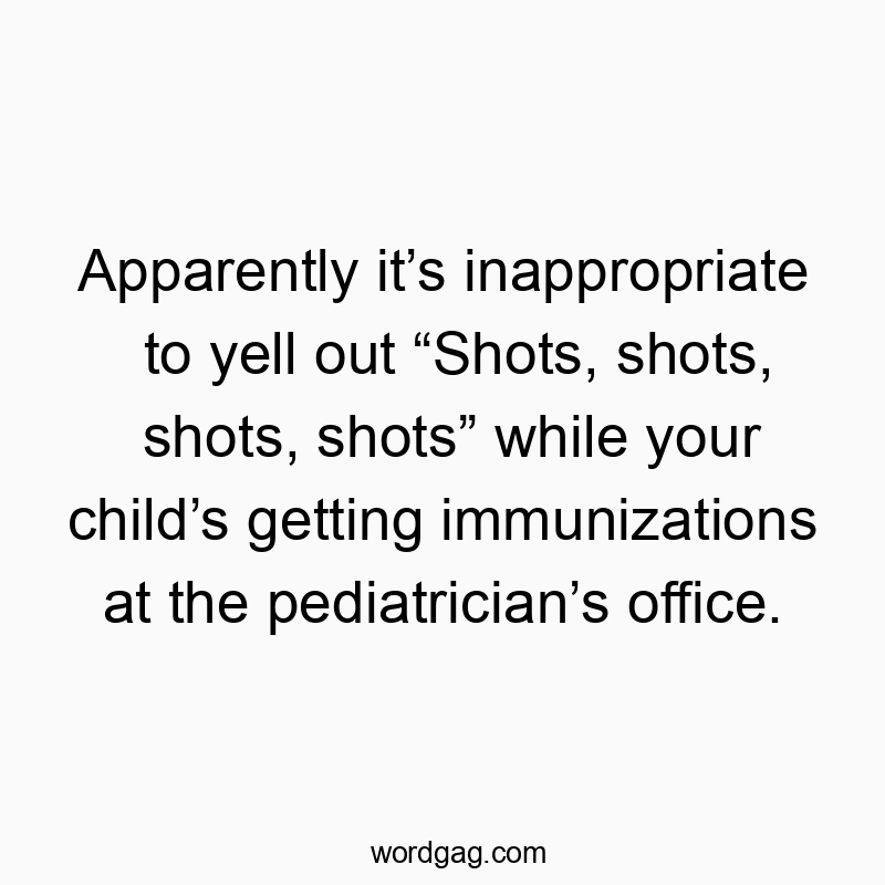 Apparently it’s inappropriate to yell out “Shots, shots, shots, shots” while your child’s getting immunizations at the pediatrician’s office.