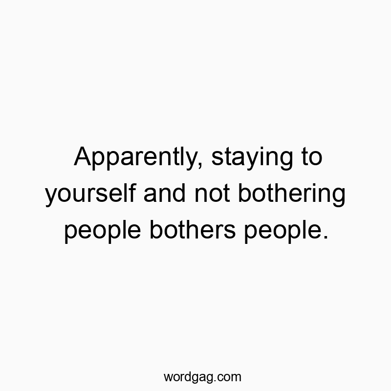 Apparently, staying to yourself and not bothering people bothers people.