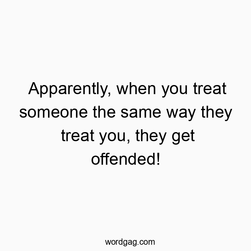 Apparently, when you treat someone the same way they treat…