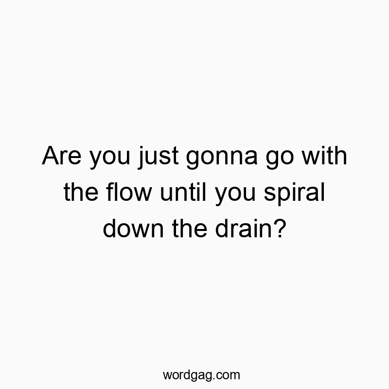 Are you just gonna go with the flow until you spiral down the drain?