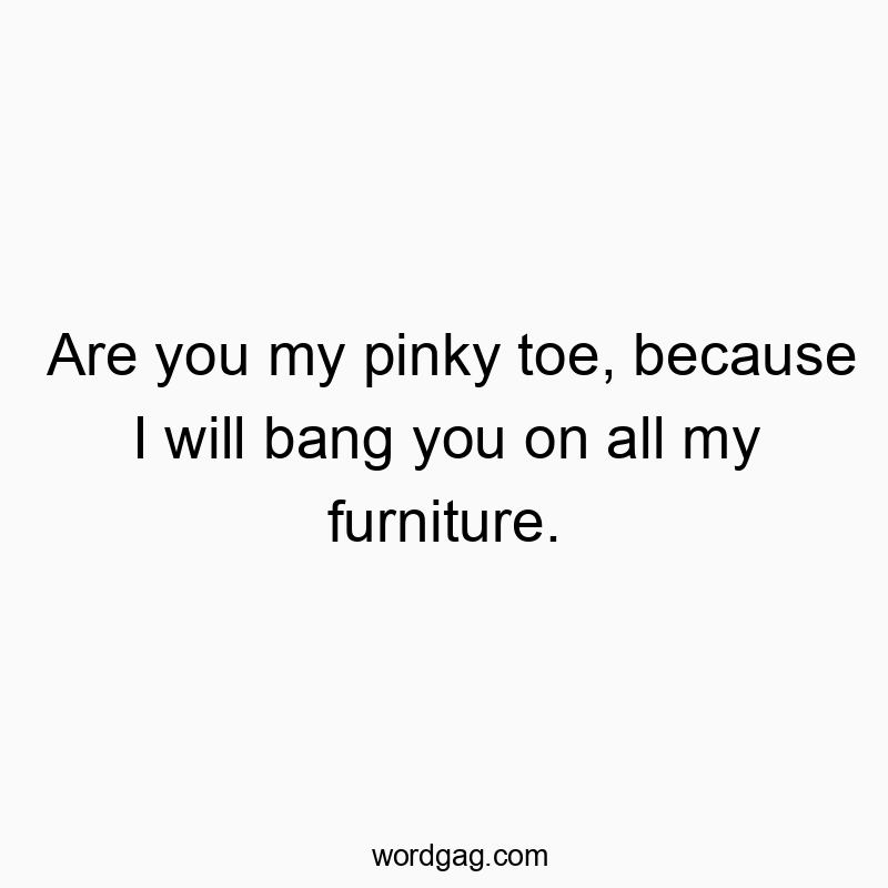 Are you my pinky toe, because I will bang you on all my furniture.
