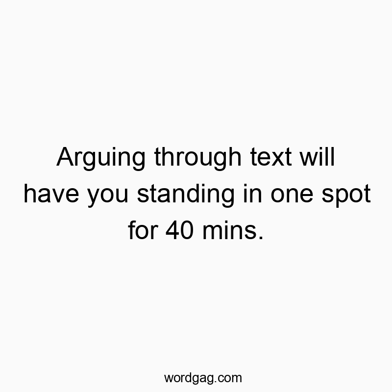 Arguing through text will have you standing in one spot for 40 mins.