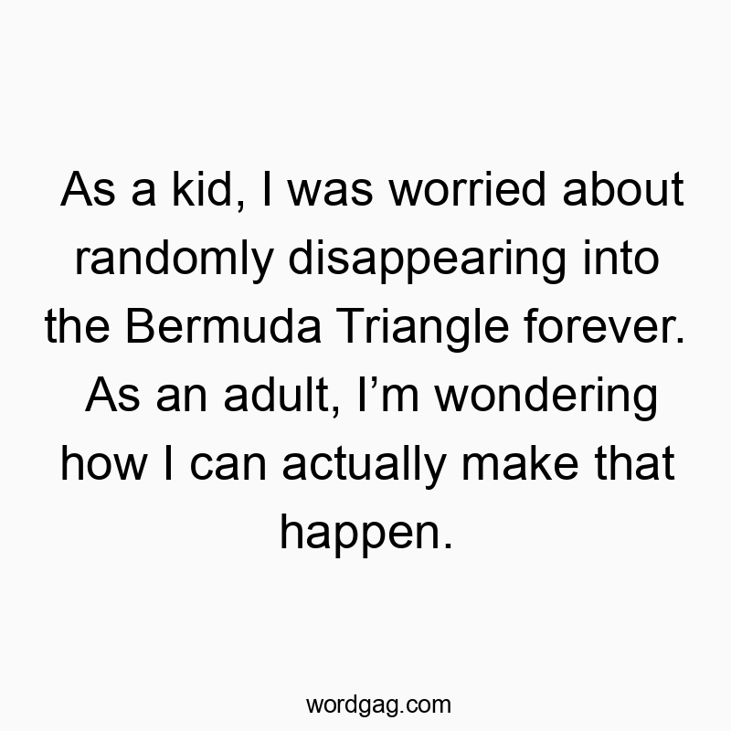 As a kid, I was worried about randomly disappearing into the Bermuda Triangle forever. As an adult, Iโm wondering how I can actually make that happen.