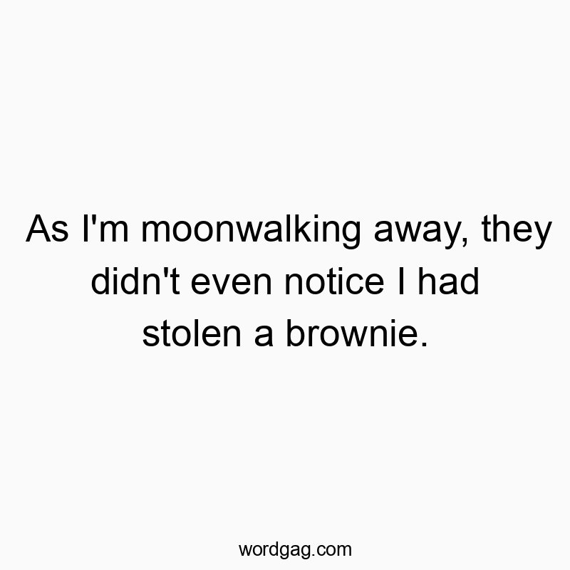 As I’m moonwalking away, they didn’t even notice I had stolen a brownie.