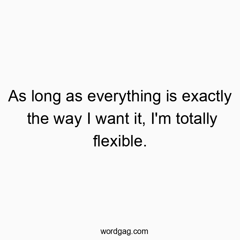As long as everything is exactly the way I want it, I’m totally flexible.
