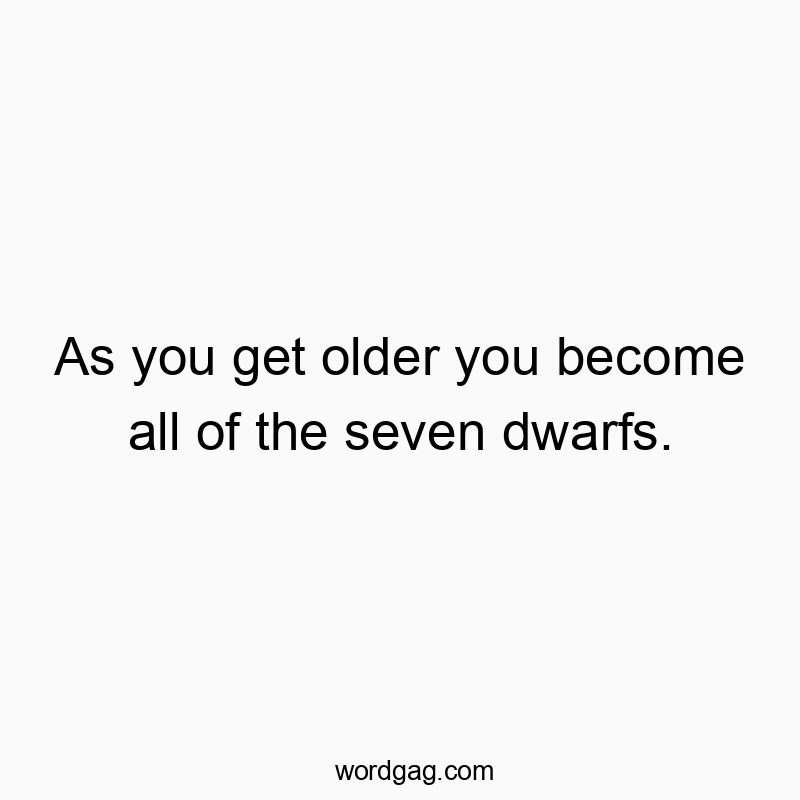 As you get older you become all of the seven dwarfs.