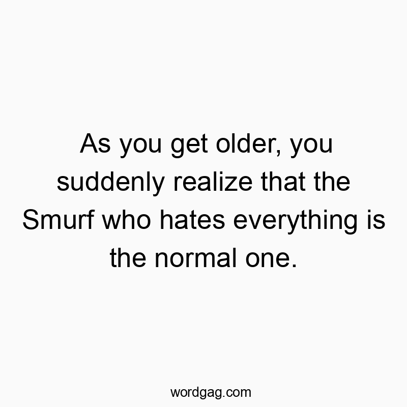 As you get older, you suddenly realize that the Smurf who hates everything is the normal one.