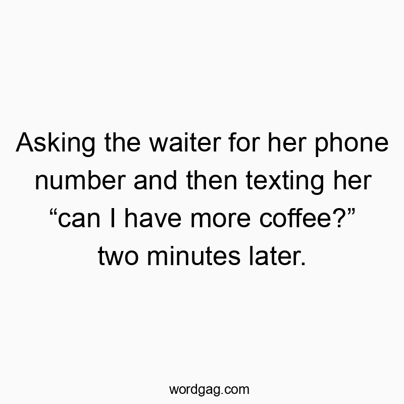 Asking the waiter for her phone number and then texting her โcan I have more coffee?โ two minutes later.