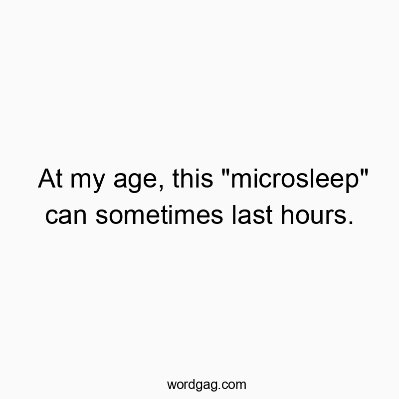 At my age, this “microsleep” can sometimes last hours.