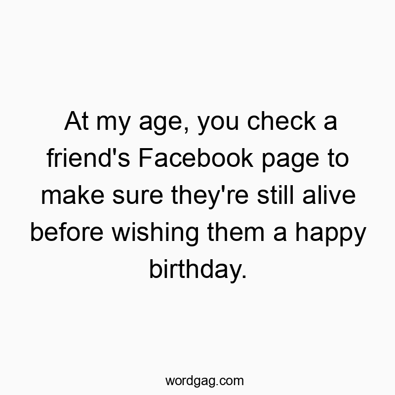 At my age, you check a friend’s Facebook page to make sure they’re still alive before wishing them a happy birthday.