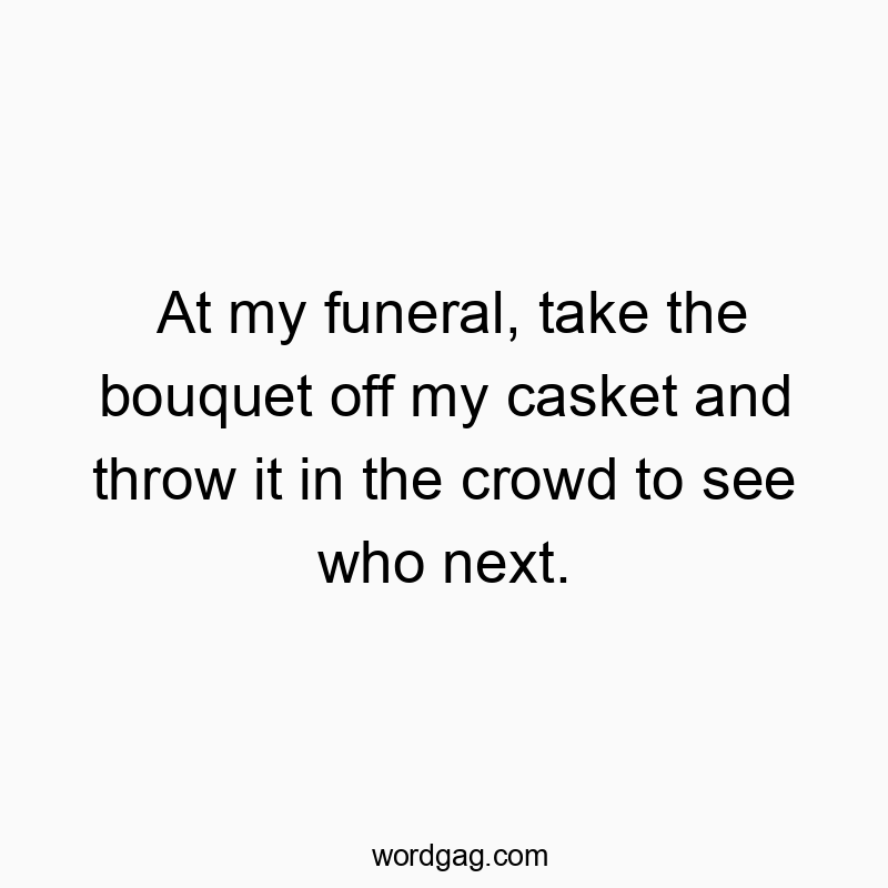 At my funeral, take the bouquet off my casket and throw it in the crowd to see who next.