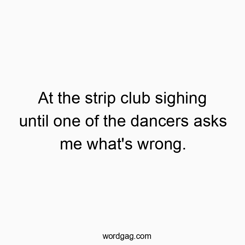 At the strip club sighing until one of the dancers asks me what’s wrong.