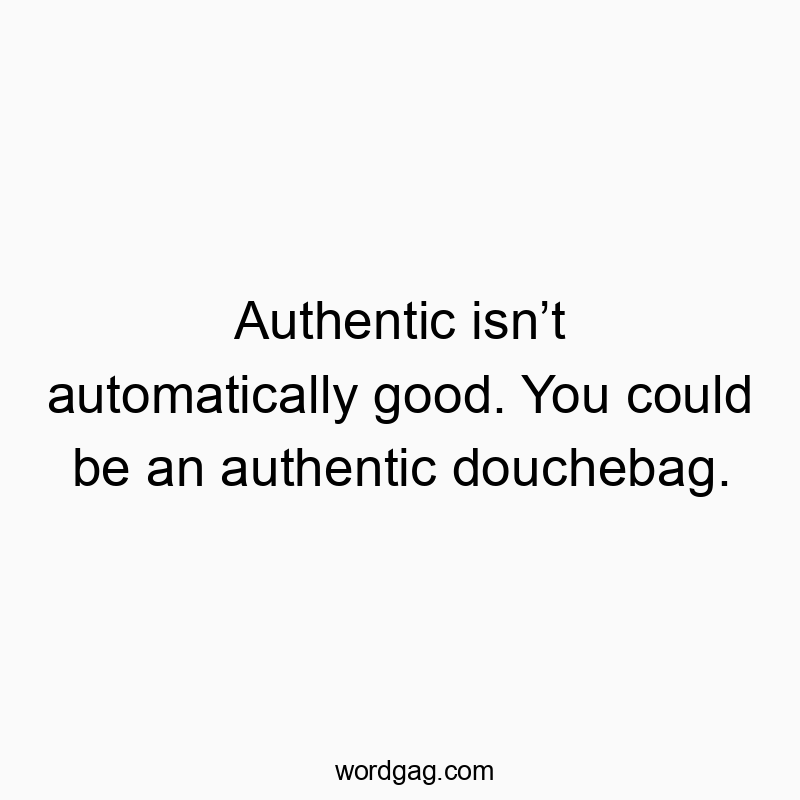 Authentic isn’t automatically good. You could be an authentic douchebag.