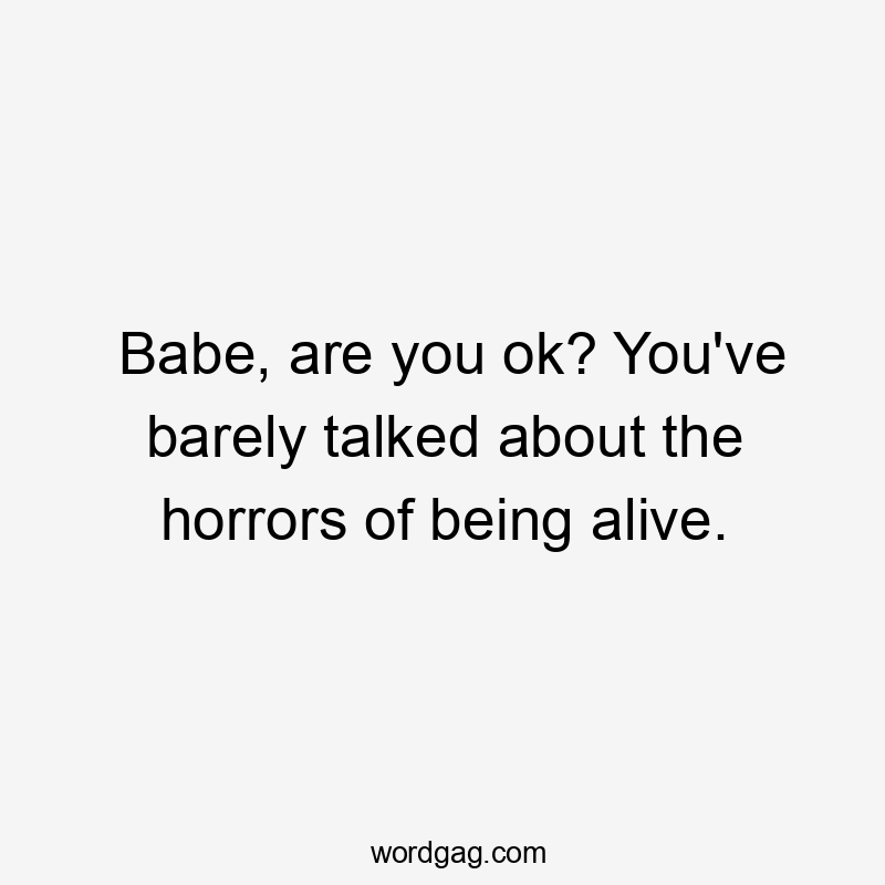 Babe, are you ok? You’ve barely talked about the horrors of being alive.