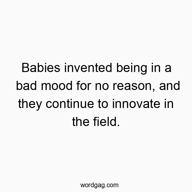 Babies invented being in a bad mood for no reason, and they continue to innovate in the field.