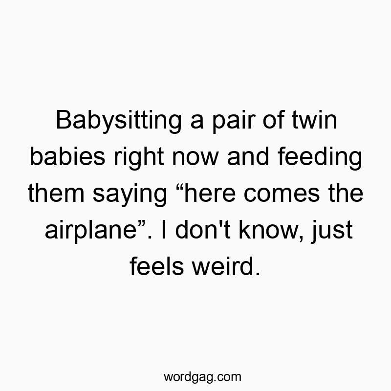 Babysitting a pair of twin babies right now and feeding them saying โhere comes the airplaneโ. I don’t know, just feels weird.