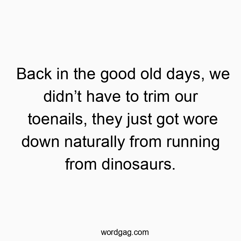Back in the good old days, we didn’t have to trim our toenails, they just got wore down naturally from running from dinosaurs.