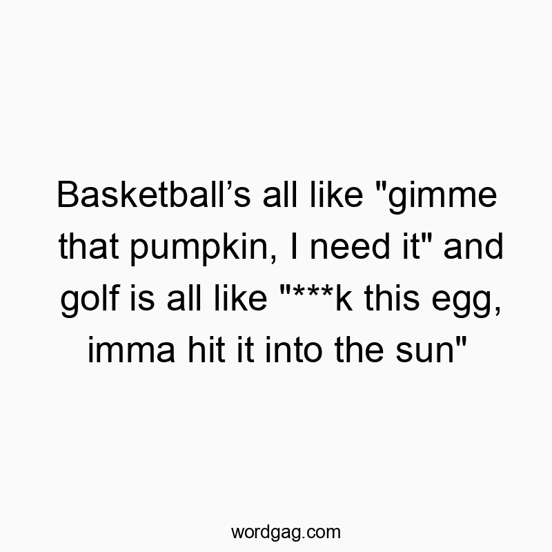 Basketball’s all like “gimme that pumpkin, I need it” and golf is all like “***k this egg, imma hit it into the sun”