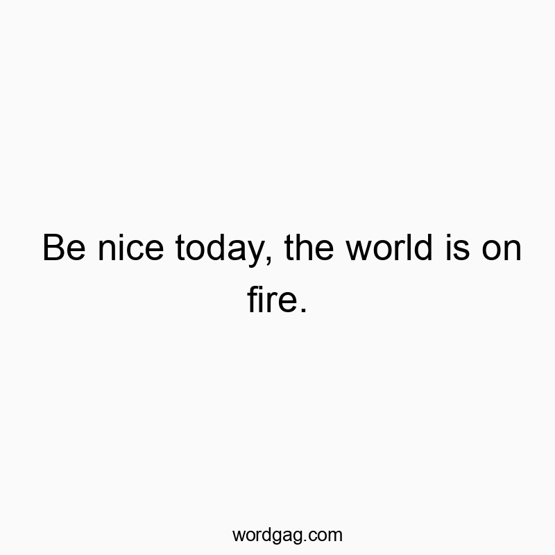 Be nice today, the world is on fire.