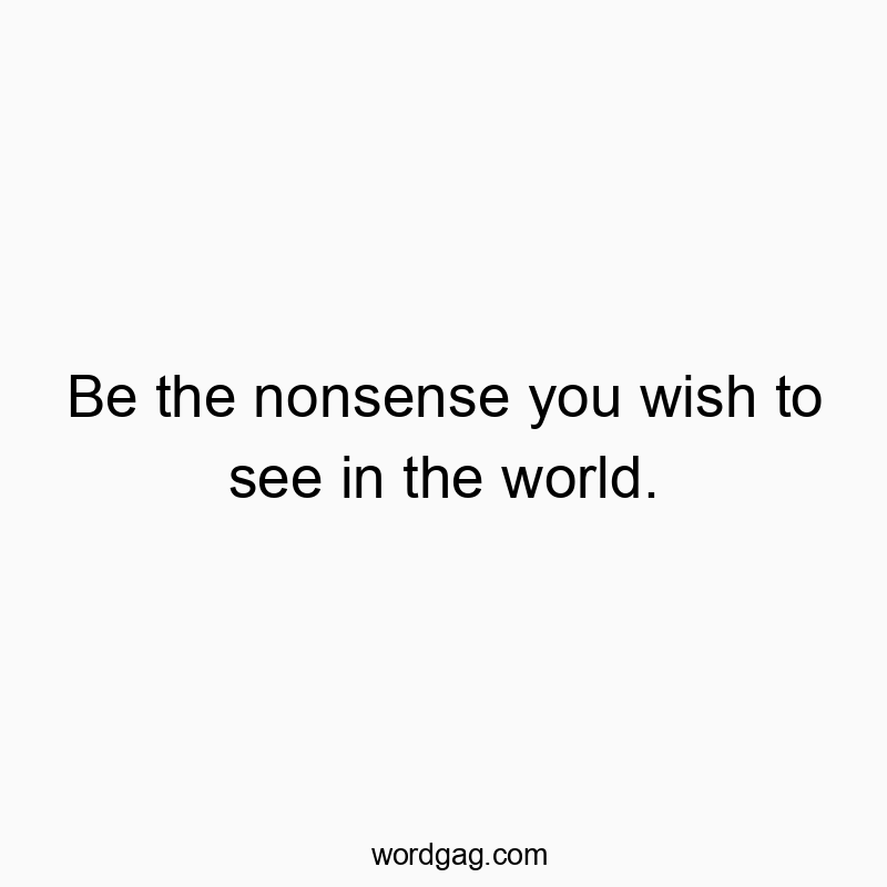 Be the nonsense you wish to see in the world.