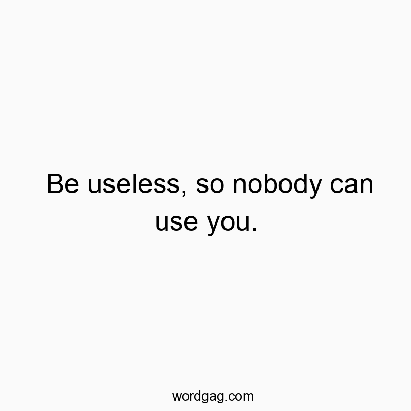 Be useless, so nobody can use you.