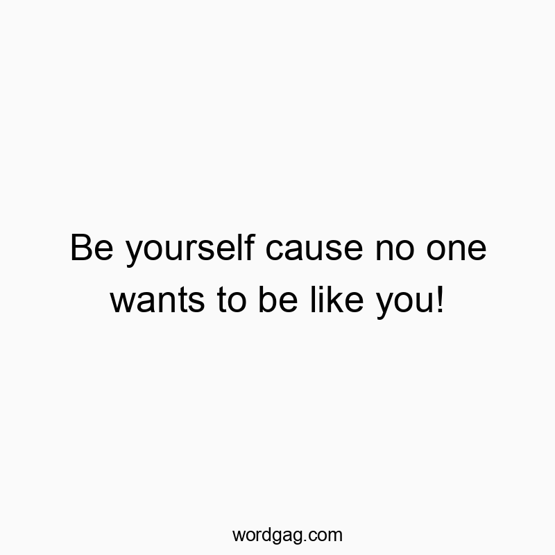 Be yourself cause no one wants to be like you!