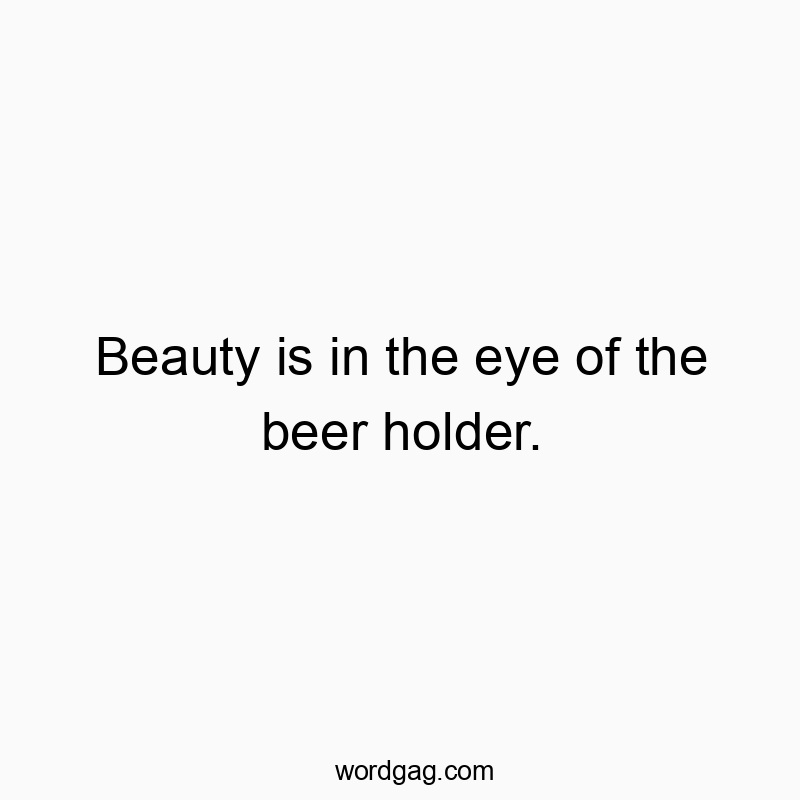 Beauty is in the eye of the beer holder.