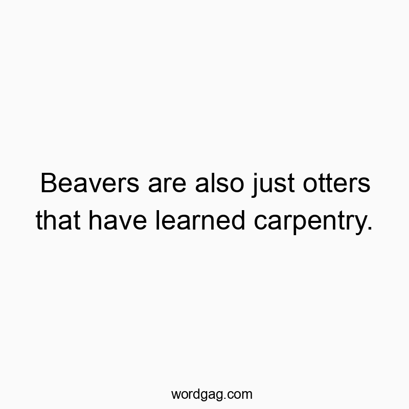 Beavers are also just otters that have learned carpentry.
